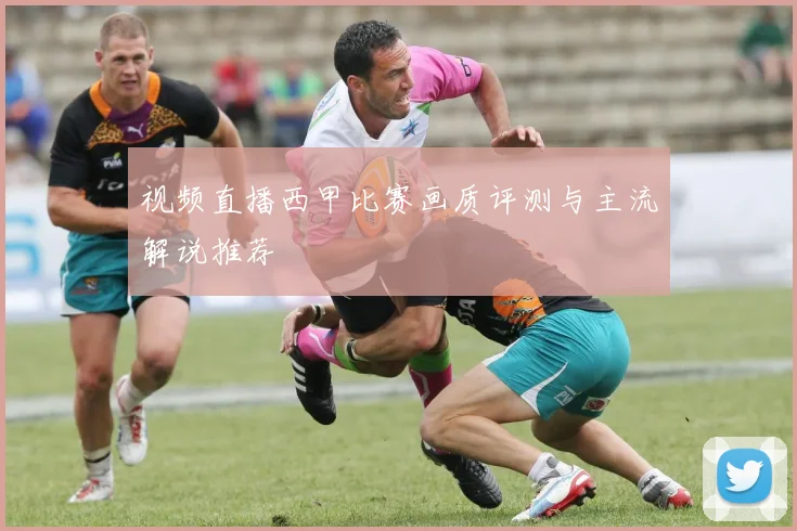 视频直播西甲比赛画质评测与主流解说推荐
