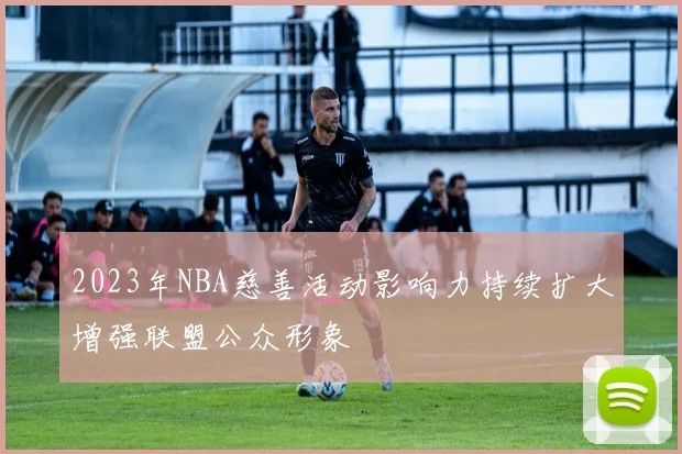 2023年NBA慈善活动影响力持续扩大增强联盟公众形象